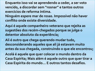 Enquanto isso vai se aprendendo a ceder, a ser voto vencido, a discordar sem “rosnar” e tantos outros exercícios de reforma íntima.Ninguém espere mar de rosas. Impossível não haver conflito onde existe diversidade. Aqui é aquele companheiro veterano que rejeita as sugestões dos recém-chegados porque se julga o detentor absoluto da experiência; Ali é outro que chega querendo mudar tudo, desconsiderando aqueles que ali já estavam muito antes da sua chegada, construindo o que ele encontrou; Acolá é aquele que quer colocar o mundo dentro da Casa Espírita; Mais além é aquele outro que quer tirar a Casa Espírita do mundo... E outros tantos desafios.