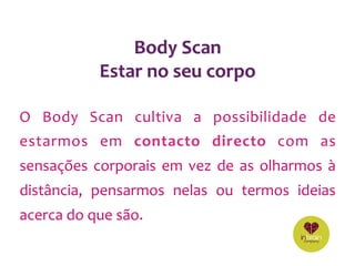 O	 Body	 Scan	 cultiva	 a	 possibilidade	 de	
estarmos	 em	 contacto	 directo	 com	 as	
sensações	corporais	em	vez	de	as	olharmos	à	
distância,	 pensarmos	 nelas	 ou	 termos	 ideias	
acerca	do	que	são.	
	
Body	Scan	
Estar	no	seu	corpo	
 