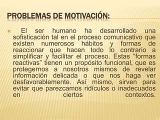 PROBLEMAS DE MOTIVACIÓN: 
 El ser humano ha desarrollado una 
sofisticación tal en el proceso comunicativo que 
existen numerosos hábitos y formas de 
reaccionar que hacen todo lo contrario a 
simplificar y facilitar el proceso. Estas “formas 
reactivas” tienen un propósito funcional, que es 
protegernos a nosotros mismos de revelar 
información delicada o que nos haga ver 
desfavorablemente. Así mismo, sirven para 
evitar que parezcamos ridículos o inadecuados 
en ciertos contextos. 
 