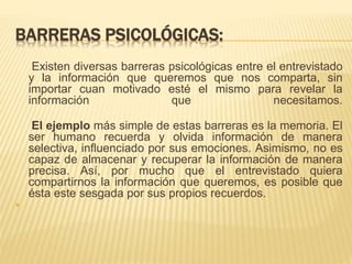 BARRERAS PSICOLÓGICAS: 
Existen diversas barreras psicológicas entre el entrevistado 
y la información que queremos que nos comparta, sin 
importar cuan motivado esté el mismo para revelar la 
información que necesitamos. 
El ejemplo más simple de estas barreras es la memoria. El 
ser humano recuerda y olvida información de manera 
selectiva, influenciado por sus emociones. Asimismo, no es 
capaz de almacenar y recuperar la información de manera 
precisa. Así, por mucho que el entrevistado quiera 
compartirnos la información que queremos, es posible que 
ésta este sesgada por sus propios recuerdos. 
 
 