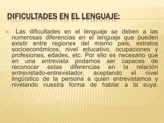 DIFICULTADES EN EL LENGUAJE: 
 Las dificultades en el lenguaje se deben a las 
numerosas diferencias en el lenguaje que pueden 
existir entre regiones del mismo país, estratos 
socioeconómicos, nivel educativo, ocupaciones y 
profesiones, edades, etc. Por ello es necesario que 
en una entrevista podamos ser capaces de 
reconocer estas diferencias en la relación 
entrevistado-entrevistador, aceptando el nivel 
lingüístico de la persona a quien entrevistamos y 
nivelando nuestra forma de hablar a la suya. 
