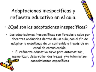 Adaptaciones inespecíficas y refuerzo educativo en el aula. ¿Qué son las adaptaciones inespecíficas? Las adaptaciones inespecíficas son llevadas a cabo por docentes ordinarios dentro de un aula, con el fin de adaptar la enseñanza de un contenido a través de un canal de comunicación. El refuerzo educativo sirve para automatizar , memorizar, desarrollar destrezas  y/o internalizar conocimientos específicos 