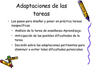 Adaptaciones de las tareas Los pasos para diseñar y poner en práctica tareas inespecíficas. Análisis de la tarea de enseñanza-Aprendizaje. Anticipación de las posibles dificultades de la tarea. Decisión sobre las adaptaciones pertinentes para disminuir o evitar tales dificultades potenciales. 