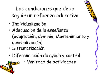 Las condiciones que debe seguir un refuerzo educativo Individualización Adecuación de la enseñanza (adaptación, dominio, Mantenimiento y generalización) Sistematización Diferenciación de ayuda y control Variedad de actividades 