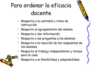 Para ordenar la eficacia docente Respecto a la cantidad y ritmo de instrucción Respecto al agrupamiento del alumno  Respecto a dar información  Respecto a las preguntas a los alumnos Respecto a la reacción de las respuestas de los alumnos Respecto al trabajo independiente y tareas para la casa Respecto a la flexibilidad y adaptabilidad. 