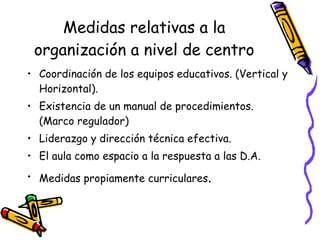 Medidas relativas a la organización a nivel de centro Coordinación de los equipos educativos. (Vertical y Horizontal). Existencia de un manual de procedimientos. (Marco regulador) Liderazgo y dirección técnica efectiva. El aula como espacio a la respuesta a las D.A. Medidas propiamente curriculares . 