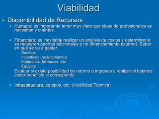 Viabilidad Disponibilidad de Recursos Humano : es importante tener muy claro que clase de profesionales se necesitan y cuántos. Financiero : es inevitable realizar un análisis de costos y determinar si se requieren aportes adicionales o no (financiamiento externo). Saber en que se va a gastar: Sueldos Incentivos (reclutamiento) Materiales, fármacos, etc. Equipos Evaluar si existe posibilidad de retorno o ingresos y realizar el balance costo-beneficio si corresponde Infraestructura , equipos, etc. (Viabilidad Técnica) 