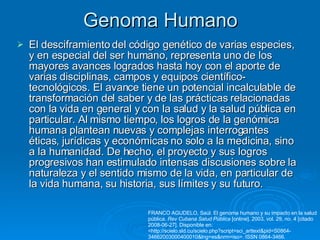 Genoma Humano El desciframiento del código genético de varias especies, y en especial del ser humano, representa uno de los mayores avances logrados hasta hoy con el aporte de varias disciplinas, campos y equipos científico-tecnológicos. El avance tiene un potencial incalculable de transformación del saber y de las prácticas relacionadas con la vida en general y con la salud y la salud pública en particular. Al mismo tiempo, los logros de la genómica humana plantean nuevas y complejas interrogantes éticas, jurídicas y económicas no solo a la medicina, sino a la humanidad. De hecho, el proyecto y sus logros progresivos han estimulado intensas discusiones sobre la naturaleza y el sentido mismo de la vida, en particular de la vida humana, su historia, sus límites y su futuro.  FRANCO AGUDELO, Saúl. El genoma humano y su impacto en la salud pública.  Rev Cubana Salud Pública  [online]. 2003, vol. 29, no. 4 [citado 2008-06-27]. Disponible en: <http://scielo.sld.cu/scielo.php?script=sci_arttext&pid=S0864-34662003000400010&lng=es&nrm=iso>. ISSN 0864-3466.  