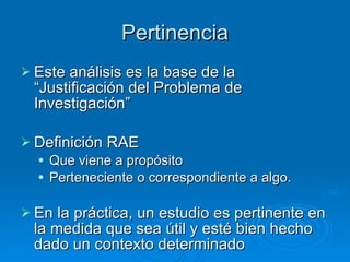 Pertinencia Este análisis es la base de la “Justificación del Problema de Investigación” Definición RAE Que viene a propósito Perteneciente o correspondiente a algo. En la práctica, un estudio es pertinente en la medida que sea útil y esté bien hecho dado un contexto determinado 