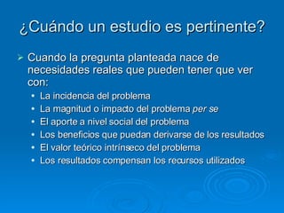 ¿Cuándo un estudio es pertinente? Cuando la pregunta planteada nace de necesidades reales que pueden tener que ver con: La incidencia del problema La magnitud o impacto del problema  per se El aporte a nivel social del problema Los beneficios que puedan derivarse de los resultados El valor teórico intrínseco del problema Los resultados compensan los recursos utilizados 