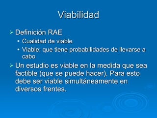 Viabilidad Definición RAE Cualidad de viable Viable: que tiene probabilidades de llevarse a cabo Un estudio es viable en la medida que sea factible (que se puede hacer). Para esto debe ser viable simultáneamente en diversos frentes. 