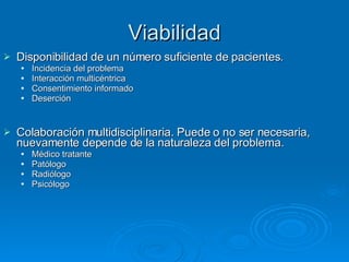 Viabilidad Disponibilidad de un número suficiente de pacientes. Incidencia del problema Interacción multicéntrica Consentimiento informado Deserción Colaboración multidisciplinaria. Puede o no ser necesaria, nuevamente depende de la naturaleza del problema. Médico tratante Patólogo Radiólogo Psicólogo 