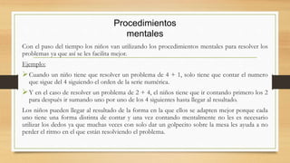 Con el paso del tiempo los niños van utilizando los procedimientos mentales para resolver los
problemas ya que así se les facilita mejor.
Ejemplo:
Cuando un niño tiene que resolver un problema de 4 + 1, solo tiene que contar el numero
que sigue del 4 siguiendo el orden de la serie numérica.
Y en el caso de resolver un problema de 2 + 4, el niños tiene que ir contando primero los 2
para después ir sumando uno por uno de los 4 siguientes hasta llegar al resultado.
Los niños pueden llegar al resultado de la forma en la que ellos se adapten mejor porque cada
uno tiene una forma distinta de contar y una vez contando mentalmente no les es necesario
utilizar los dedos ya que muchas veces con solo dar un golpecito sobre la mesa les ayuda a no
perder el ritmo en el que están resolviendo el problema.
Procedimientos
mentales
 