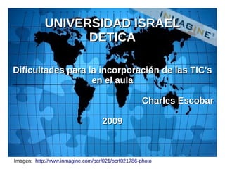 UNIVERSIDAD ISRAEL
                  DETICA

Dificultades para la incorporación de las TIC's
                   en el aula

                                                    Charles Escobar

                                   2009



Imagen: http://www.inmagine.com/pcrf021/pcrf021786-photo
 