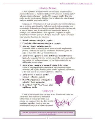 Enfermedad de Parkinson: habla y deglución

Ejercicios faciales
Con la esperanza de lograr reducir los efectos de la rigidez de los
músculos faciales y la inexpresividad del rostro, muchos pacientes de EP
solicitan ejercicios faciales y bucales. Del siguiente listado, determine
cuáles son los ejercicios más difíciles. Esto le indicará los músculos que
pudieran necesitar mayor ejercitación.
Empiece con 10 repeticiones de cada uno de los movimientos faciales
que se explican a continuación. Cada ejercicio deberá completarse con
movimientos deliberados y esfuerzo sostenido. Por ejemplo, si el ejercicio
se trata de sonreír, trate de hacerlo lo más ampliamente posible, y
sostenga cada sonrisa durante 5 a 10 segundos. Asegúrese de seguir
respirando durante los ejercicios. Trate de practicarlos frente a un espejo
para ver cómo funcionan los músculos.
1. Sonreír - sostener - relajarse - repetir.
2. Fruncir los labios - sostener - relajarse - repetir.
3. Alternar: fruncir los labios, sonreír.
Frunza los labios lo más que pueda, y sonría lo más ampliamente
posible. (Para que este ejercicio resulte más beneficioso, junte las
cejas al fruncir los labios, y álcelas al sonreír.)
4. Abrir la boca y pasarse la punta de la lengua alrededor de los
labios. Su lengua deberá tocar los labios por todas partes: por debajo,
por encima, por ambas comisuras. Los movimientos deberán ser
deliberados, no repentinos.
5. Abrir la boca y pasarse la lengua alrededor de las encías.
Pásese la lengua por la parte posterior de los dientes superiores e
inferiores, por la parte delantera de los dientes superiores e inferiores,
y por cada lado de los dientes superiores e inferiores.
6. Abrir la boca lo más que pueda sostener - relajarse - repetir.
7. Decir “KA” (un sonido prolongado) lo
más alto y fuerte que pueda.
8. Decir “PA”/ “TA”/ “KA” lo más alto y
rápido que pueda.

Canto y voz
Cantar es un excelente ejercicio para la voz. Cuando uno canta, usa
los mismos músculos que se emplean al
hablar. Trate de respirar profundo, y de
entonar sus canciones favoritas. Esto no sólo
resulta un magnífico ejercicio, sino que
también puede mejorar su estado emocional.

Para más información acerca de la anatomía de la producción del habla,
consulte el Apéndice B.
7

 