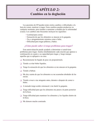 CAPÍTULO 2:
Cambios en la deglución

Los pacientes de EP pueden notar ciertos cambios o dificultades a la
hora de comer, masticar o tragar. Estos cambios pueden producirse en
cualquier momento, pero tienden a aumentar a medida que la enfermedad
avanza. Los cambios más frecuentes incluyen los siguientes:
• Lentitud para comer.
• Sensación de que los alimentos se atascan en la garganta.
• Tos o atragantamiento mientras come o bebe.
• Dificultad para tragar píldoras y babeo.

¿Cómo puedo saber si tengo problemas para tragar?
Esta autoevaluación puede ayudarle a determinar si usted tiene
problemas para tragar. Analice detalladamente cada oración que aparece a
continuación en cuanto a su capacidad para tragar, y luego marque
aquellas que se apliquen a su caso.
❏ Recientemente he bajado de peso sin proponérmelo.
❏ Tiendo a evitar beber líquidos.
❏ Tengo la sensación de que los alimentos se me atascan en la garganta.
❏ Tiendo a babear.
❏ Me doy cuenta de que los alimentos se me acumulan alrededor de las
encías.
❏ Tiendo a toser o me atraganto antes, durante o después de comer o
beber.
❏ A menudo tengo acidez estomacal o me duele la garganta.
❏ Tengo dificultad para que los alimentos me pasen a la parte posterior
de la boca.
❏ Tengo dificultad para mantener los alimentos y los líquidos dentro de
la boca.
❏ Me demoro mucho comiendo.

9

 