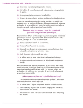 Enfermedad de Parkinson: habla y deglución

❏ A veces me cuesta trabajo tragarme las píldoras.
❏ Mis hábitos de comer han cambiado recientemente, o tengo pérdida
de apetito.
❏ A veces tengo fiebre por razones inexplicables.
❏ Después de comer o beber, advierto cambios en la calidad de mi voz.
Si usted ha marcado algunas de las casillas anteriores, es posible que
tenga que ver a un patólogo del habla y el lenguaje para que le haga una
evaluación de su capacidad para tragar. Su médico, u otro proveedor de
servicios de salud, puede proporcionarle un referido.

Encuesta para personas a cargo del cuidado de
pacientes con problemas para tragar
Este formulario deberá ser llenado por la persona a cargo del cuidado del
paciente con respecto al paciente de EP. Analice detalladamente cada
oración, y marque “sí” o “no” a continuación:
❏ Parece que no tiene interés en los alimentos.
❏ Tose o se “atora” durante las comidas.
❏ A menudo tose después de comer, cuando estamos haciendo otras
actividades, tales como ver televisión o leer.
❏ Suele demorarse más comiendo que antes.
❏ Al hablar, la voz le suena como si tuviera líquido en la laringe.
❏ He tenido que aplicarle la maniobra de Heimlich a la persona que
atiendo.
Las casillas marcadas denotan la presencia de dificultades para comer,
masticar o tragar. Aconséjele al paciente de EP que solicite un referido
para que un patólogo calificado del habla y el lenguaje le haga una
evaluación. Su médico, u otro proveedor de servicios de salud, puede
proporcionarle un referido.

¿Cómo puedo mejorar mi capacidad para tragar?
Las siguientes técnicas y sugerencias pueden ayudarle a mejorar su
capacidad para comer, masticar y tragar.
➢ Al comer, beber e ingerir sus píldoras, siéntese siempre derecho.
➢ Mastique bien y tráguese toda la comida (en pequeñas cantidades)
antes de tomar otro bocado.
➢ Para comer más lento, coloque el tenedor sobre la mesa entre uno y
otro bocado.

10

 