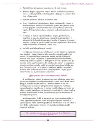 Enfermedad de Parkinson: habla y deglución

➢ Acostúmbrese a tragar dos veces después de cada bocado.
➢ Al beber, hágalo a pequeños sorbos. Alterne los bocados de comida
con los sorbos de bebida. Esto le ayudará a despejar el alimento de la
boca y la garganta.
➢ Beba un solo sorbo a la vez, no uno tras otro.
➢ Tenga cuidado con los absorbentes. Estos resultan útiles cuando la
persona sufre de temblores o discinesias graves, pero pueden llevar
hasta la garganta una cantidad excesiva de líquido con demasiada
rapidez. Coloque el absorbente solamente en la parte delantera de la
boca.
➢ Mantenga el mentón ligeramente hacia abajo o, por lo menos,
paralelo a la mesa. La gente tiende a elevar el mentón al beber el
último sorbo de líquido de una taza o botella. Al elevarse el mentón,
aumenta el riesgo de que el líquido entre en los pulmones. No trate de
beber directamente de una lata. Use un vaso.
➢ No hable con la boca llena de comida.
Los tipos de alimentos que usted ingiere pueden afectar su capacidad
para masticar y tragar. Algunos, tales como los vegetales crudos, las
nueces y la mantequilla de cacahuetes, pueden ser más difíciles de
masticar o de tragar. En general, es probable que aquellos alimentos
húmedos y resbalosos que no se deshagan en la boca y que no haya que
masticar tanto, sean los mejores. Un patólogo del habla y el lenguaje, o
un nutricionista registrado, podrá recomendarle comidas y bebidas que
sean fáciles de tragar. Un terapeuta ocupacional podrá recomendarle
diversos tipos de herramientas útiles que le ayudarán a lograr que el
comer resulte una experiencia más placentera.

¿Qué puedo hacer con respecto al babeo?
Si usted tiende a babear, no es que tenga más saliva que antes, sino
que no está tragando de forma tan automática como antes. Beber sorbos
de agua, o chupar trocitos de hielo a menudo durante el día, son
estrategias que le ayudarán a tragar con más frecuencia. Mantenga
siempre la cabeza erguida, con el mentón paralelo al piso, así como los
labios cerrados, cuando no esté hablando o comiendo. El azúcar tiende a
producir más saliva en la boca, de manera que reducir el consumo de
azúcar puede ayudarle.
Muchos pacientes de EP se quejan de que tienen una mucosidad o
flema espesa en la garganta. Beber más agua le ayudará a reducir el
espesor de esta flema. También pueden ser beneficiosos el té con limón o
las bebidas carbonatadas. Comer o beber productos lácteos puede
empeorar la flema.
Para más información acerca de la anatomía de la deglución,
consulte el Apéndice C.
11

 