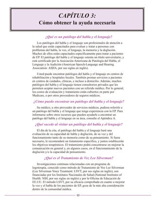 CAPÍTULO 3:
Cómo obtener la ayuda necesaria
¿Qué es un patólogo del habla y el lenguaje?
Los patólogos del habla y el lenguaje son profesionales de atención a
la salud que están capacitados para evaluar y tratar a personas con
problemas del habla, la voz, el lenguaje, la memoria y la deglución.
Muchos de ellos están capacitados específicamente para tratar a pacientes
de EP. El patólogo del habla y el lenguaje ostenta un título universitario, y
está certificado por la Asociación Americana de Patología del Habla, el
Lenguaje y la Audición (American Speech-Language and Hearing
Association: ASHA, por sus siglas en inglés).
Usted puede encontrar patólogos del habla y el lenguaje en centros de
rehabilitación y hospitales locales. También prestan servicios a pacientes
en centros de cuidados, clínicas, e incluso a domicilio. Además, muchos
patólogos del habla y el lenguaje tienen consultorios privados que les
permiten aceptar nuevos pacientes con un referido médico. Por lo general,
los costos de evaluación y tratamiento están cubiertos en parte por
Medicare, o por otros proveedores de seguros médicos.

¿Cómo puedo encontrar un patólogo del habla y el lenguaje?
Su médico, u otro proveedor de servicios médicos, pudiera referirle a
un patólogo del habla y el lenguaje que tenga experiencia con la EP. Para
informarse sobre otros recursos que pueden ayudarle a encontrar un
patólogo del habla y el lenguaje en su área, consulte el Apéndice A.

¿Qué sucede al visitar un patólogo del habla y el lenguaje?
El día de la cita, el patólogo del habla y el lenguaje hará una
evaluación de su capacidad de habla y deglución, de su voz y del
funcionamiento tanto de su memoria como de su pensamiento. Si fuera
necesario, le recomendará un tratamiento específico, y juntos establecerán
los objetivos terapéuticos. El tratamiento podrá concentrarse en mejorar la
comunicación en general y, en algunos casos, en el funcionamiento de la
deglución y/o la capacidad de pensamiento.

¿Qué es el Tratamiento de Voz Lee Silverman?
Investigaciones continuas relacionadas con un programa de
logoterapia, conocido como método de Tratamiento de Voz Lee Silverman
(Lee Silverman Voice Treatment: LSVT, por sus siglas en inglés), son
financiadas por los Institutos Nacionales de Salud (National Institutes of
Health: NIH, por sus siglas en inglés) y por la Oficina de Educación de
EE.UU. El método LSVT, por su eficacia comprobada en cuanto a mejorar
la voz y el habla de los pacientes de EP, goza de la más alta consideración
dentro de la comunidad médica.
13

 