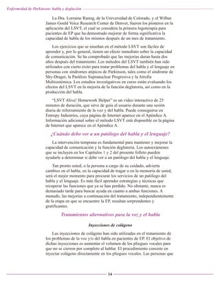 Enfermedad de Parkinson: habla y deglución

La Dra. Lorraine Ramig, de la Universidad de Colorado, y el Wilbur
James Gould Voice Research Center de Denver, fueron los pioneros en la
aplicación del LSVT, el cual se considera la primera logoterapia para
pacientes de EP que ha demostrado mejorar de forma significativa la
capacidad de habla de los mismos después de un mes de tratamiento.
Los ejercicios que se enseñan en el método LSVT son fáciles de
aprender y, por lo general, tienen un efecto inmediato sobre la capacidad
de comunicación. Se ha comprobado que las mejorías duran hasta dos
años después del tratamiento. Los métodos del LSVT también han sido
utilizados con cierto éxito para tratar problemas del habla y el lenguaje en
personas con síndromes atípicos de Parkinson, tales como el síndrome de
Shy-Drager, la Parálisis Supranuclear Progresiva y la Atrofia
Multisistémica. Los estudios investigativos en curso están evaluando los
efectos del LSVT en la mejoría de la función deglutoria, así como en la
producción del habla.
“LSVT Alive! Homework Helper” es un vídeo interactivo de 25
minutos de duración, que sirve de guía al usuario durante una sesión
diaria de reforzamiento de la voz y del habla. Puede conseguirse en
Entropy Industries, cuya página de Internet aparece en el Apéndice A.
Información adicional sobre el método LSVT está disponible en la página
de Internet que aparece en el Apéndice A.

¿Cuándo debo ver a un patólogo del habla y el lenguaje?
La intervención temprana es fundamental para mantener y mejorar la
capacidad de comunicación y la función deglutoria. Los autoexámenes
que se incluyen en los Capítulos 1 y 2 del presente folleto pueden
ayudarle a determinar si debe ver a un patólogo del habla y el lenguaje.
Tan pronto usted, o la persona a cargo de su cuidado, advierta
cambios en el habla, en la capacidad de tragar o en la memoria de usted,
será el mejor momento para procurar los servicios de un patólogo del
habla y el lenguaje. Es más fácil aprender estrategias y técnicas que
recuperar las funciones que ya se han perdido. No obstante, nunca es
demasiado tarde para buscar ayuda en cuanto a ambas funciones. A
menudo, las mejorías a continuación del tratamiento, independientemente
de la etapa en que se encuentre la EP, resultan sorprendentes y
gratificantes.

Tratamientos alternativos para la voz y el habla
Inyecciones de colágeno
Las inyecciones de colágeno han sido utilizadas en el tratamiento de
los problemas de la voz y/o del habla en pacientes de EP. El objetivo de
dichas inyecciones es aumentar el volumen de los pliegues vocales para
que no se cierren por completo al hablar. El procedimiento consiste en
inyectar colágeno directamente en los pliegues vocales. Las personas que

14

 