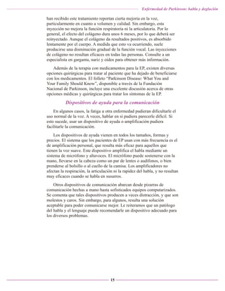 Enfermedad de Parkinson: habla y deglución

han recibido este tratamiento reportan cierta mejoría en la voz,
particularmente en cuanto a volumen y calidad. Sin embargo, esta
inyección no mejora la función respiratoria ni la articulatoria. Por lo
general, el efecto del colágeno dura unos 6 meses, por lo que deberá ser
reinyectado. Aunque el colágeno da resultados positivos, es absorbido
lentamente por el cuerpo. A medida que esto va ocurriendo, suele
producirse una disminución gradual de la función vocal. Las inyecciones
de colágeno no resultan eficaces en todas las personas. Consulte a un
especialista en garganta, nariz y oídos para obtener más información.
Además de la terapia con medicamentos para la EP, existen diversas
opciones quirúrgicas para tratar al paciente que ha dejado de beneficiarse
con los medicamentos. El folleto “Parkinson Disease: What You and
Your Family Should Know”, disponible a través de la Fundación
Nacional de Parkinson, incluye una excelente discusión acerca de otras
opciones médicas y quirúrgicas para tratar los síntomas de la EP.

Dispositivos de ayuda para la comunicación
En algunos casos, la fatiga u otra enfermedad pudieran dificultarle el
uso normal de la voz. A veces, hablar en sí pudiera parecerle difícil. Si
esto sucede, usar un dispositivo de ayuda o amplificación pudiera
facilitarle la comunicación.
Los dispositivos de ayuda vienen en todos los tamaños, formas y
precios. El sistema que los pacientes de EP usan con más frecuencia es el
de amplificación personal, que resulta más eficaz para aquellos que
tienen la voz suave. Este dispositivo amplifica el habla mediante un
sistema de micrófono y altavoces. El micrófono puede sostenerse con la
mano, llevarse en la cabeza como un par de lentes o audífonos, o bien
prenderse al bolsillo o al cuello de la camisa. Los amplificadores no
afectan la respiración, la articulación ni la rapidez del habla, y no resultan
muy eficaces cuando se habla en susurros.
Otros dispositivos de comunicación abarcan desde pizarras de
comunicación hechas a mano hasta sofisticados equipos computarizados.
Se comenta que tales dispositivos producen a veces distracción, y que son
molestos y caros. Sin embargo, para algunos, resulta una solución
aceptable para poder comunicarse mejor. Le reiteramos que un patólogo
del habla y el lenguaje puede recomendarle un dispositivo adecuado para
los diversos problemas.

15

 