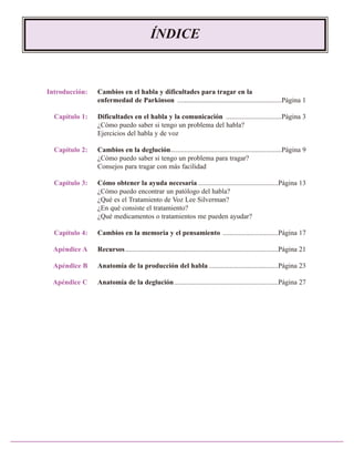 ÍNDICE

Introducción:

Cambios en el habla y dificultades para tragar en la
enfermedad de Parkinson ............................................................Página 1

Capítulo 1:

Dificultades en el habla y la comunicación ................................Página 3
¿Cómo puedo saber si tengo un problema del habla?
Ejercicios del habla y de voz

Capítulo 2:

Cambios en la deglución................................................................Página 9
¿Cómo puedo saber si tengo un problema para tragar?
Consejos para tragar con más facilidad

Capítulo 3:

Cómo obtener la ayuda necesaria ..............................................Página 13
¿Cómo puedo encontrar un patólogo del habla?
¿Qué es el Tratamiento de Voz Lee Silverman?
¿En qué consiste el tratamiento?
¿Qué medicamentos o tratamientos me pueden ayudar?

Capítulo 4:

Cambios en la memoria y el pensamiento ................................Página 17

Apéndice A

Recursos ........................................................................................Página 21

Apéndice B

Anatomía de la producción del habla ........................................Página 23

Apéndice C

Anatomía de la deglución............................................................Página 27

 