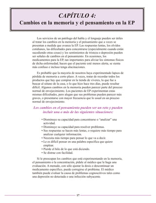 CAPÍTULO 4:
Cambios en la memoria y el pensamiento en la EP
Los servicios de un patólogo del habla y el lenguaje pueden ser útiles
al tratar los cambios en la memoria y el pensamiento que a veces se
presentan a medida que avanza la EP. Las respuestas lentas, los olvidos
cotidianos, las dificultades para concentrarse (especialmente cuando están
sucediendo otras cosas) y los sentimientos de tristeza o depresión pueden
ser señales de cambios en el pensamiento. En ocasiones, los
medicamentos para la EP, tan importantes para aliviar los síntomas físicos
de dicha enfermedad, hacen que el paciente esté menos alerta, se sienta
más confuso e incluso tenga alucinaciones.
Es probable que la mayoría de nosotros haya experimentado lapsos de
pérdida de memoria a corto plazo. A veces, tratar de recordar todos los
productos que hay que comprar en la tienda de víveres, lo que fue a
buscar al sótano de la casa, o lo que hizo hace tres días, puede resultar
difícil. Algunos cambios en la memoria pueden parecer parte del proceso
normal de envejecimiento. Los pacientes de EP experimentan estas
mismas dificultades, pero alegan que sus problemas pueden parecer más
graves, o presentarse con mayor frecuencia que lo usual en un proceso
normal de envejecimiento.

Los cambios en el pensamiento pueden ser un reto y pueden
incluir una o más de las siguientes situaciones:
• Disminuye su capacidad para concentrarse o “analizar” una
actividad.
• Disminuye su capacidad para resolver problemas.
• Sus respuestas se hacen más lentas, o requiere más tiempo para
analizar cualquier información.
• Necesita más tiempo para pensar lo que va a decir.
• Le es difícil pensar en una palabra específica que quiere
emplear.
• Pierde el hilo de lo que está diciendo.
• Se distrae con facilidad.
Si le preocupan los cambios que está experimentando en la memoria,
el pensamiento o la concentración, pídale al médico que le haga una
evaluación. A menudo, con sólo ajustar la dosis o descontinuar un
medicamento específico, puede corregirse el problema. El médico
también puede evaluar la causa de problemas cognoscitivos tales como
una depresión no detectada o una infección subyacente.

17

 