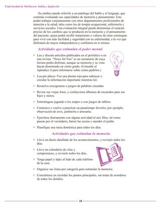 Enfermedad de Parkinson: habla y deglución

Su médico puede referirle a un patólogo del habla y el lenguaje, que
continúe evaluando sus capacidades de memoria y pensamiento. Este
podrá trabajar conjuntamente con otros departamentos profesionales de
atención a la salud, tales como los de terapia ocupacional, enfermería y
servicios sociales. Una evaluación integral puede determinar el carácter
preciso de los cambios que se producen en la memoria y el pensamiento
del paciente, quien podrá recibir tratamiento o valerse de otras estrategias
para vivir con más facilidad y seguridad con su enfermedad, a la vez que
disfrutará de mayor independencia y confianza en sí mismo.

Actividades que estimulan el poder mental
• Lea y discuta artículos publicados en el periódico o en
una revista. “News for You” es un semanario de cuya
lectura podrá disfrutar, aunque su memoria y su vista
hayan disminuido en cierto grado. (Consulte el
Apéndice A para informarse sobre cómo pedirlos.)
• Lea por placer. Use una pluma roja para subrayar o
circular la información importante mientras lee.
• Resuelva crucigramas o juegos de palabras cruzadas.
• Revise sus viejas fotos, y confeccione álbumes de recuerdos para sus
hijos y nietos.
• Entreténgase jugando a los naipes o con juegos de tablero.
• Comience o vuelva a practicar un pasatiempo favorito; por ejemplo,
observación de aves, jardinería o artesanía.
• Ejercítese diariamente con alguna actividad al aire libre, tal como
pasear por el vecindario, barrer las aceras o atender el jardín.
• Planifique una tarea doméstica para todos los días.

Actividades que estimulan la memoria
• Lleve un diario detallado de los acontecimientos, y revíselo todos los
días.
• Lleve un calendario de citas y
compromisos, y revíselo todos los días.
• Tenga papel y lápiz al lado de cada teléfono
de la casa.
• Organice sus listas por categoría para estimular la memoria.
• Concéntrese en recordar los puntos principales, sin tratar de acordarse
de todos los detalles.

18

 