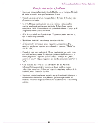 Enfermedad de Parkinson: habla y deglución

Consejos para amigos y familiares
• Mantenga siempre el contacto visual al hablar con el paciente. No trate
de hablarle cuando no se puedan ver uno al otro.
• Cuando vayan a conversar, reduzca el nivel de ruido de fondo, u otro
elemento perturbador.
• Es probable que socializar con una sola persona, o en pequeños
grupos, resulte más satisfactorio que tratar de hacerlo en grupos
numerosos. Hable de antemano sobre quiénes estarán en el grupo, y de
los posibles temas que se discutirán.
• Déle tiempo suficiente al paciente de EP para que pueda procesar lo
que se ha dicho y responder.
• No salte de un tema a otro durante una conversación.
• Al hablar sobre personas y temas específicos, sea conciso. Use
nombres propios, en lugar de pronombres (por ejemplo, “María” en
vez de “ella”).
• Cuando le pida a un paciente de EP que escoja entre una y otra cosa,
ofrézcale varias opciones. Por ejemplo, para que decida lo que va a
cenar, pregúntele: “¿Quieres pollo o carne?”, en lugar de: “¿Qué
quieres de cena?” Hágale preguntas que puedan contestarse con “sí” o
“no”.
• Cada mañana, pase revista a las actividades del día. Anote la
información importante (por ejemplo, a dónde ha ido y cuándo
volverá) en una pizarra de borrado en seco colocada en un lugar de la
casa que pueda verse con facilidad.
• Mantenga rutinas invariables, y realice sus actividades cotidianas en el
mismo orden diariamente. Las personas que tienen problemas de
memoria funcionan mejor durante el día, si saben lo que va a ocurrir y
cuándo.

19

 