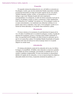 Enfermedad de Parkinson: habla y deglución

Fonación
El segundo sistema de producción de voz y de habla se concentra en
los pliegues vocales, que son dos minúsculas bandas musculares situadas
en posición horizontal a lo largo de la parte superior de las vías aéreas.
También llamadas cuerdas vocales, se encuentran en el interior de la
laringe o caja vocal. Durante la parte del ciclo respiratorio
correspondiente a la exhalación, al subir de forma acelerada el aire por la
tráquea, los pliegues vocales se unen y comienzan a vibrar rápidamente.
Esta vibración es el “zumbido” de nuestra voz. Si los pliegues vocales no
se unen correctamente, o no mantienen una vibración continua, la voz
puede sonar ronca o aspirada y muy suave. Si los pliegues vocales no se
tensan de forma adecuada, la voz puede sonar monótona o plana.

Resonancia
El tercer sistema es la resonancia, la cual determina la riqueza de la
voz. Al subir el zumbido de la voz desde los pliegues vocales, el grado de
apertura de la garganta, la boca y el pasaje nasal cambia sutilmente el
tono. Los pacientes de EP tienden a no abrir la boca lo suficiente, por lo
que la voz suena fina o plana. Si el paladar blando (localizado en la parte
posterior del cielo de la boca) no cierra el pasaje nasal, la voz puede
adquirir un sonido nasal.

Articulación
El sistema articulatorio consta de los músculos de la cara, los labios,
la lengua y la mandíbula. Al hablar, estos músculos se mueven a grandes
velocidades de forma coordinada, convirtiendo el zumbido de la voz en
sonidos y palabras comprensibles. Si estos movimientos se desaceleran
debido a la rigidez de los músculos, o si no se mueven hacia los objetivos
adecuados dentro de la boca, el paciente arrastrará las palabras, o é

24

 