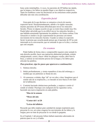 Enfermedad de Parkinson: habla y deglución

hstas serán ininteligibles. A veces, los pacientes de EP hablan tan rápido,
que la lengua o los labios no pueden llegar a sus objetivos respectivos.
Tanto los temblores como las discinesias en las estructuras orales pueden
dificultar aún más esta coordinación.

Expresión facial
Gran parte de lo que decimos se comunica a través de nuestra
expresión facial. Desafortunadamente, debido a la rigidez muscular,
muchos pacientes de EP tienen dificultad para mover los músculos
faciales. Piense en alguna ocasión en que su rostro haya estado muy frío.
Puede haber advertido que le era difícil mover los músculos faciales, y
que hablaba arrastrando ligeramente las palabras o de forma confusa. Esta
sensación es similar a la que experimentan las personas con menor
movimiento de los músculos faciales. Cuando se reduce la expresión
facial, la persona que escucha puede pensar que el paciente de EP no está
interesado en la conversación, que no entiende lo que se le dice, o incluso
que esté enojado.

En resumen
Poder hablar de forma clara y comprensible requiere estar sentado lo
más derecho posible, hacer una aspiración abdominal profunda, exhalar
enérgicamente, cerrar y hacer vibrar los pliegues vocales, abrir bien la
boca, y realizar un movimiento preciso de la lengua y los labios para
articular las palabras.

Para practicar, siga los pasos que aparecen a continuación:
1. Siéntese derecho.
2. Inhale profundamente, y sienta expandirse el área del estómago, a
medida que sus pulmones se llenan de aire.
3. Al comenzar a exhalar, diga “ah” en voz alta y clara. Imagínese que el
sonido sale de su respiración, y es lanzado en arco hacia el otro lado
de la habitación.
4. Continúe haciendo inhalaciones profundas, y empiece a emitir el
sonido al exhalar. Practique con cualquiera de las siguientes series,
haciendo una nueva inspiración en cada palabra.
*Días de la semana
*Meses del año
*Contar del 1 al 20
*Letras del alfabeto
Recuerde que debe emplear gran cantidad de energía respiratoria para
proyectar la voz, así como exagerar los movimientos de los labios y la
lengua; pero no trate de proyectar la voz desde la garganta.
En el Capítulo 1 del presente folleto hallará materiales adicionales de
práctica para la voz y el habla.
25

 