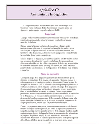 Apéndice C:
Anatomía de la deglución

La deglución consta de tres etapas: una oral, una faríngea o de
transición y una esofágica. Todas funcionan en conjunto como un
sistema, y todas pueden verse afectadas por la EP.

Etapa oral
La etapa oral comienza cuando los alimentos son introducidos en la boca,
masticados, compactados sobre la lengua y conducidos a la parte
posterior de la boca.
Debido a que la lengua, los labios, la mandíbula y la cara están
compuestos de músculos, la etapa oral de la deglución pudiera verse
afectada por la rigidez muscular, la lentitud de los movimientos, los
temblores o las discinesias, del mismo modo que pudiera verse afectada
la movilidad de un brazo o una pierna.
En esta etapa de la deglución, los cambios debidos a la EP pueden incluir
una sensación de salivación excesiva en la boca, derramamiento de
alimentos o líquidos por los labios, resequedad de la boca y acumulación
de alimentos alrededor de las encías y los dientes, así como dificultad
para trasladar los alimentos a la parte posterior de la boca y para empezar
a tragarlos.

Etapa de transición
La segunda etapa de la deglución comienza en el momento en que el
alimento es impulsado de la lengua a la garganta, y termina cuando el
mismo penetra en el esófago o conducto alimentario. Esta es la parte de
la deglución durante la cual el alimento desciende por la garganta hasta el
esófago, pasando por alto la tráquea. Durante esta etapa de la deglución,
el movimiento correcto de los líquidos y alimentos es muy importante,
dada la proximidad de la tráquea al esófago. En esta etapa pueden
presentarse dificultades debido al retraso o debilitamiento de la activación
de la deglución, a la reducción de las contracciones y al impulso de
descenso de los alimentos por parte de los músculos de la garganta, a la
menor elevación de la caja vocal, y al cierre incompleto o demorado de
los pliegues vocales, lo cual deja sin protección la vía aérea.
En esta etapa pueden presentarse síntomas tales como tos o asfixia antes,
durante o después de la deglución, así como la aspiración (o entrada en
los pulmones) de cuerpos extraños a través de la tráquea. También puede
producirse una demora de la deglución (y la acumulación del alimento en
la garganta después de tragar), lo cual provoca una sensación de
atoramiento. Asimismo, el alimento pudiera quedarse en la parte superior
del esófago, debido a que el músculo no se abre tanto como antes.
27

 