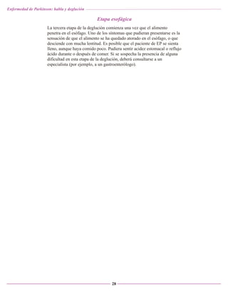 Enfermedad de Parkinson: habla y deglución

Etapa esofágica
La tercera etapa de la deglución comienza una vez que el alimento
penetra en el esófago. Uno de los síntomas que pudieran presentarse es la
sensación de que el alimento se ha quedado atorado en el esófago, o que
desciende con mucha lentitud. Es posible que el paciente de EP se sienta
lleno, aunque haya comido poco. Pudiera sentir acidez estomacal o reflujo
ácido durante o después de comer. Si se sospecha la presencia de alguna
dificultad en esta etapa de la deglución, deberá consultarse a un
especialista (por ejemplo, a un gastroenterólogo).

28

 