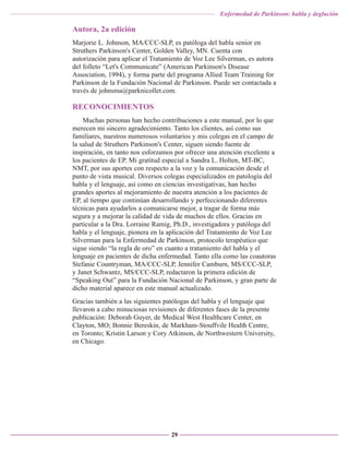 Enfermedad de Parkinson: habla y deglución

Autora, 2a edición
Marjorie L. Johnson, MA/CCC-SLP, es patóloga del habla senior en
Struthers Parkinson's Center, Golden Valley, MN. Cuenta con
autorización para aplicar el Tratamiento de Voz Lee Silverman, es autora
del folleto “Let's Communicate” (American Parkinson's Disease
Association, 1994), y forma parte del programa Allied Team Training for
Parkinson de la Fundación Nacional de Parkinson. Puede ser contactada a
través de johnsma@parknicollet.com.

RECONOCIMIENTOS
Muchas personas han hecho contribuciones a este manual, por lo que
merecen mi sincero agradecimiento. Tanto los clientes, así como sus
familiares, nuestros numerosos voluntarios y mis colegas en el campo de
la salud de Struthers Parkinson's Center, siguen siendo fuente de
inspiración, en tanto nos esforzamos por ofrecer una atención excelente a
los pacientes de EP. Mi gratitud especial a Sandra L. Holten, MT-BC,
NMT, por sus aportes con respecto a la voz y la comunicación desde el
punto de vista musical. Diversos colegas especializados en patología del
habla y el lenguaje, así como en ciencias investigativas, han hecho
grandes aportes al mejoramiento de nuestra atención a los pacientes de
EP, al tiempo que continúan desarrollando y perfeccionando diferentes
técnicas para ayudarlos a comunicarse mejor, a tragar de forma más
segura y a mejorar la calidad de vida de muchos de ellos. Gracias en
particular a la Dra. Lorraine Ramig, Ph.D., investigadora y patóloga del
habla y el lenguaje, pionera en la aplicación del Tratamiento de Voz Lee
Silverman para la Enfermedad de Parkinson, protocolo terapéutico que
sigue siendo “la regla de oro” en cuanto a tratamiento del habla y el
lenguaje en pacientes de dicha enfermedad. Tanto ella como las coautoras
Stefanie Countryman, MA/CCC-SLP, Jennifer Camburn, MS/CCC-SLP,
y Janet Schwantz, MS/CCC-SLP, redactaron la primera edición de
“Speaking Out” para la Fundación Nacional de Parkinson, y gran parte de
dicho material aparece en este manual actualizado.
Gracias también a las siguientes patólogas del habla y el lenguaje que
llevaron a cabo minuciosas revisiones de diferentes fases de la presente
publicación: Deborah Guyer, de Medical West Healthcare Center, en
Clayton, MO; Bonnie Bereskin, de Markham-Stouffvile Health Centre,
en Toronto; Kristin Larson y Cory Atkinson, de Northwestern University,
en Chicago.

29

 