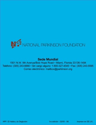 Sede Mundial
1501 N.W. 9th Avenue/Bob Hope Road • Miami, Florida 33136-1494
Teléfono: (305) 243-6666 • Sin cargo alguno: 1-800-327-4545 • Fax: (305) 243-5595
Correo electrónico: mailbox@parkinson.org

NPF: El Habla y la Deglución

1ra edición - 02/05 - 5K

Impreso en EE.UU.

 