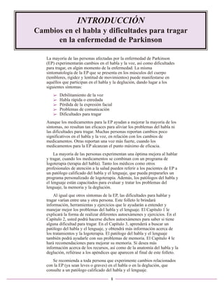 INTRODUCCIÓN
Cambios en el habla y dificultades para tragar
en la enfermedad de Parkinson
La mayoría de las personas afectadas por la enfermedad de Parkinson
(EP) experimentarán cambios en el habla y la voz, así como dificultades
para tragar, en algún momento de la enfermedad. La misma
sintomatología de la EP que se presenta en los músculos del cuerpo
(temblores, rigidez y lentitud de movimientos) puede manifestarse en
aquéllos que participan en el habla y la deglución, dando lugar a los
siguientes síntomas:
➢
➢
➢
➢
➢

Debilitamiento de la voz
Habla rápida o enredada
Pérdida de la expresión facial
Problemas de comunicación
Dificultades para tragar

Aunque los medicamentos para la EP ayudan a mejorar la mayoría de los
síntomas, no resultan tan eficaces para aliviar los problemas del habla ni
las dificultades para tragar. Muchas personas reportan cambios poco
significativos en el habla y la voz, en relación con los cambios de
medicamentos. Otras reportan una voz más fuerte, cuando los
medicamentos para la EP alcanzan el punto máximo de eficacia.
La mayoría de las personas experimentan una óptima mejora al hablar
y tragar, cuando los medicamentos se combinan con un programa de
logoterapia (terapia del habla). Tanto los médicos como otros
profesionales de atención a la salud pueden referir a los pacientes de EP a
un patólogo calificado del habla y el lenguaje, que pueda prepararles un
programa personalizado de logoterapia. Además, los patólogos del habla y
el lenguaje están capacitados para evaluar y tratar los problemas del
lenguaje, la memoria y la deglución.
Al igual que otros síntomas de la EP, las dificultades para hablar y
tragar varían entre una y otra persona. Este folleto le brindará
información, herramientas y ejercicios que le ayudarán a entender y
manejar mejor los problemas del habla y el lenguaje. El Capítulo 1 le
explicará la forma de realizar diferentes autoexámenes y ejercicios. En el
Capítulo 2, usted podrá hacerse dichos autoexámenes para saber si tiene
alguna dificultad para tragar. En el Capítulo 3, aprenderá a buscar un
patólogo del habla y el lenguaje, y obtendrá más información acerca de
los tratamientos y la logoterapia. El patólogo del habla y el lenguaje
también podrá ayudarle con sus problemas de memoria. El Capítulo 4 le
hará recomendaciones para mejorar su memoria. Si desea más
información acerca de los recursos, así como de la anatomía del habla y la
deglución, refiérase a los apéndices que aparecen al final de este folleto.
Se recomienda a toda persona que experimente cambios relacionados
con la EP (ya sean leves o graves) en el habla o en la deglución, que
consulte a un patólogo calificado del habla y el lenguaje.
1

 