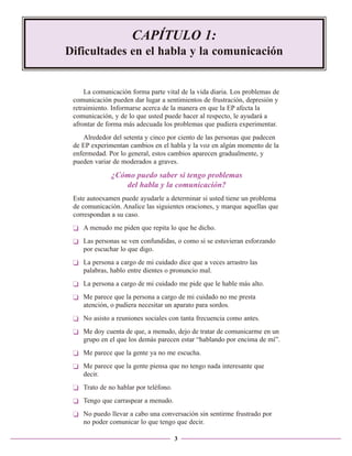 CAPÍTULO 1:
Dificultades en el habla y la comunicación

La comunicación forma parte vital de la vida diaria. Los problemas de
comunicación pueden dar lugar a sentimientos de frustración, depresión y
retraimiento. Informarse acerca de la manera en que la EP afecta la
comunicación, y de lo que usted puede hacer al respecto, le ayudará a
afrontar de forma más adecuada los problemas que pudiera experimentar.
Alrededor del setenta y cinco por ciento de las personas que padecen
de EP experimentan cambios en el habla y la voz en algún momento de la
enfermedad. Por lo general, estos cambios aparecen gradualmente, y
pueden variar de moderados a graves.

¿Cómo puedo saber si tengo problemas
del habla y la comunicación?
Este autoexamen puede ayudarle a determinar si usted tiene un problema
de comunicación. Analice las siguientes oraciones, y marque aquellas que
correspondan a su caso.
❏ A menudo me piden que repita lo que he dicho.
❏ Las personas se ven confundidas, o como si se estuvieran esforzando
por escuchar lo que digo.
❏ La persona a cargo de mi cuidado dice que a veces arrastro las
palabras, hablo entre dientes o pronuncio mal.
❏ La persona a cargo de mi cuidado me pide que le hable más alto.
❏ Me parece que la persona a cargo de mi cuidado no me presta
atención, o pudiera necesitar un aparato para sordos.
❏ No asisto a reuniones sociales con tanta frecuencia como antes.
❏ Me doy cuenta de que, a menudo, dejo de tratar de comunicarme en un
grupo en el que los demás parecen estar “hablando por encima de mí”.
❏ Me parece que la gente ya no me escucha.
❏ Me parece que la gente piensa que no tengo nada interesante que
decir.
❏ Trato de no hablar por teléfono.
❏ Tengo que carraspear a menudo.
❏ No puedo llevar a cabo una conversación sin sentirme frustrado por
no poder comunicar lo que tengo que decir.
3

 