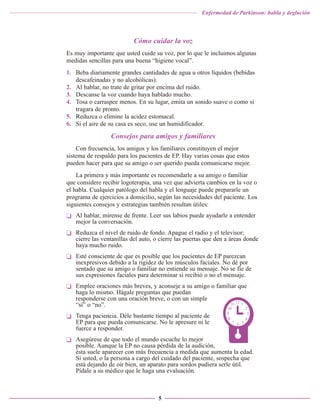 Enfermedad de Parkinson: habla y deglución

Cómo cuidar la voz
Es muy importante que usted cuide su voz, por lo que le incluimos algunas
medidas sencillas para una buena “higiene vocal”.
1. Beba diariamente grandes cantidades de agua u otros líquidos (bebidas
descafeinadas y no alcohólicas).
2. Al hablar, no trate de gritar por encima del ruido.
3. Descanse la voz cuando haya hablado mucho.
4. Tosa o carraspee menos. En su lugar, emita un sonido suave o como si
tragara de pronto.
5. Reduzca o elimine la acidez estomacal.
6. Si el aire de su casa es seco, use un humidificador.

Consejos para amigos y familiares
Con frecuencia, los amigos y los familiares constituyen el mejor
sistema de respaldo para los pacientes de EP. Hay varias cosas que estos
pueden hacer para que su amigo o ser querido pueda comunicarse mejor.
La primera y más importante es recomendarle a su amigo o familiar
que considere recibir logoterapia, una vez que advierta cambios en la voz o
el habla. Cualquier patólogo del habla y el lenguaje puede prepararle un
programa de ejercicios a domicilio, según las necesidades del paciente. Los
siguientes consejos y estrategias también resultan útiles:
❏ Al hablar, mírense de frente. Leer sus labios puede ayudarle a entender
mejor la conversación.
❏ Reduzca el nivel de ruido de fondo. Apague el radio y el televisor;
cierre las ventanillas del auto, o cierre las puertas que den a áreas donde
haya mucho ruido.
❏ Esté consciente de que es posible que los pacientes de EP parezcan
inexpresivos debido a la rigidez de los músculos faciales. No dé por
sentado que su amigo o familiar no entiende su mensaje. No se fíe de
sus expresiones faciales para determinar si recibió o no el mensaje.
❏ Emplee oraciones más breves, y aconseje a su amigo o familiar que
haga lo mismo. Hágale preguntas que puedan
responderse con una oración breve, o con un simple
“sí” o “no”.
❏ Tenga paciencia. Déle bastante tiempo al paciente de
EP para que pueda comunicarse. No le apresure ni le
fuerce a responder.
❏ Asegúrese de que todo el mundo escuche lo mejor
posible. Aunque la EP no causa pérdida de la audición,
ésta suele aparecer con más frecuencia a medida que aumenta la edad.
Si usted, o la persona a cargo del cuidado del paciente, sospecha que
está dejando de oír bien, un aparato para sordos pudiera serle útil.
Pídale a su médico que le haga una evaluación.

5

 