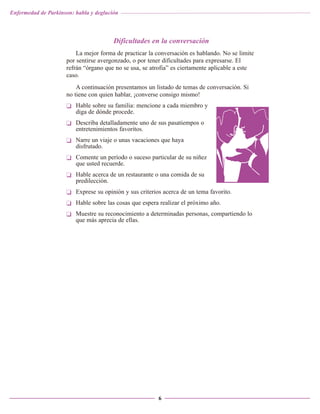 Enfermedad de Parkinson: habla y deglución

Dificultades en la conversación
La mejor forma de practicar la conversación es hablando. No se limite
por sentirse avergonzado, o por tener dificultades para expresarse. El
refrán “órgano que no se usa, se atrofia” es ciertamente aplicable a este
caso.
A continuación presentamos un listado de temas de conversación. Si
no tiene con quien hablar, ¡converse consigo mismo!
❏ Hable sobre su familia: mencione a cada miembro y
diga de dónde procede.
❏ Describa detalladamente uno de sus pasatiempos o
entretenimientos favoritos.
❏ Narre un viaje o unas vacaciones que haya
disfrutado.
❏ Comente un período o suceso particular de su niñez
que usted recuerde.
❏ Hable acerca de un restaurante o una comida de su
predilección.
❏ Exprese su opinión y sus criterios acerca de un tema favorito.
❏ Hable sobre las cosas que espera realizar el próximo año.
❏ Muestre su reconocimiento a determinadas personas, compartiendo lo
que más aprecia de ellas.

6

 