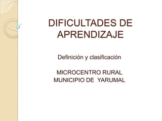 DIFICULTADES DE
  APRENDIZAJE

 Definición y clasificación

 MICROCENTRO RURAL
MUNICIPIO DE YARUMAL
 