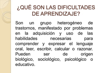 ¿QUÉ SON LAS DIFICULTADES
    DE APRENDIZAJE?
Son un grupo heterogéneo de
trastornos, manifestado por problemas
en la adquisición y uso de las
habilidades        necesarias        para
comprender y expresar el lenguaje
oral, leer, escribir, calcular o razonar.
Pueden         ser        de       origen
biológico, sociológico, psicológico o
educativo.
 