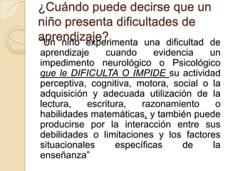 ¿Cuándo puede decirse que un
niño presenta dificultades de
aprendizaje?
“Un niño experimenta una dificultad de
aprendizaje    cuando      evidencia   un
impedimento neurológico o Psicológico
que le DIFICULTA O IMPIDE su actividad
perceptiva, cognitiva, motora, social o la
adquisición y adecuada utilización de la
lectura,   escritura,   razonamiento     o
habilidades matemáticas, y también puede
producirse por la interacción entre sus
debilidades o limitaciones y los factores
situacionales     específicas    de     la
enseñanza”
 