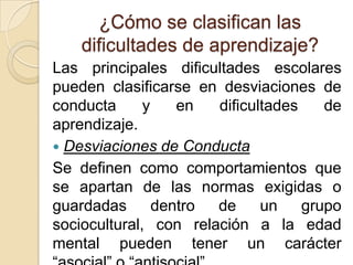 ¿Cómo se clasifican las
    dificultades de aprendizaje?
Las principales dificultades escolares
pueden clasificarse en desviaciones de
conducta      y    en  dificultades    de
aprendizaje.
 Desviaciones de Conducta
Se definen como comportamientos que
se apartan de las normas exigidas o
guardadas       dentro de     un    grupo
sociocultural, con relación a la edad
mental pueden tener un carácter
 