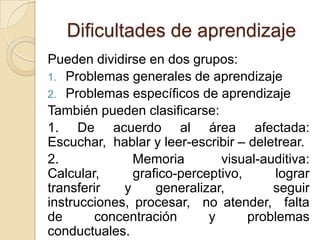 Dificultades de aprendizaje
Pueden dividirse en dos grupos:
1. Problemas generales de aprendizaje
2. Problemas específicos de aprendizaje
También pueden clasificarse:
1. De acuerdo al área afectada:
Escuchar, hablar y leer-escribir – deletrear.
2.             Memoria        visual-auditiva:
Calcular,      grafico-perceptivo,     lograr
transferir   y     generalizar,        seguir
instrucciones, procesar, no atender, falta
de      concentración       y      problemas
conductuales.
 