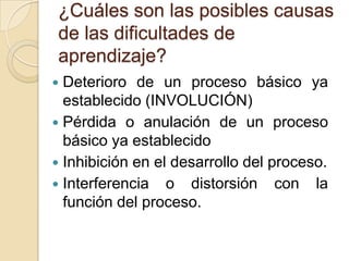 ¿Cuáles son las posibles causas
de las dificultades de
aprendizaje?
 Deterioro de un proceso básico ya
  establecido (INVOLUCIÓN)
 Pérdida o anulación de un proceso
  básico ya establecido
 Inhibición en el desarrollo del proceso.
 Interferencia o distorsión con la
  función del proceso.
 