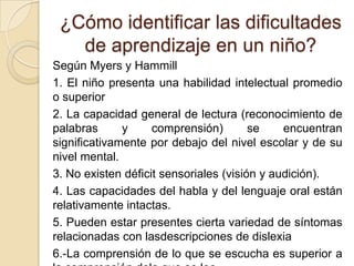 ¿Cómo identificar las dificultades
   de aprendizaje en un niño?
Según Myers y Hammill
1. El niño presenta una habilidad intelectual promedio
o superior
2. La capacidad general de lectura (reconocimiento de
palabras      y     comprensión)        se    encuentran
significativamente por debajo del nivel escolar y de su
nivel mental.
3. No existen déficit sensoriales (visión y audición).
4. Las capacidades del habla y del lenguaje oral están
relativamente intactas.
5. Pueden estar presentes cierta variedad de síntomas
relacionadas con lasdescripciones de dislexia
6.-La comprensión de lo que se escucha es superior a
 