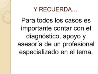 Y RECUERDA…
 Para todos los casos es
 importante contar con el
   diagnóstico, apoyo y
asesoría de un profesional
especializado en el tema.
 