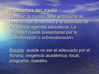 • Problemas del medioProblemas del medio ::
FamiliarFamiliar: la familia debe jerarquizar el: la familia debe jerarquizar el
aprendizaje, la escuela y la autoridad deaprendizaje, la escuela y la autoridad de
los demás agentes educativos. Lalos demás agentes educativos. La
dificultad puede presentarse por ladificultad puede presentarse por la
subvaloración o sobrevaloración.subvaloración o sobrevaloración.
EscolarEscolar: puede no ser el adecuado por el: puede no ser el adecuado por el
horario, exigencia académica, local,horario, exigencia académica, local,
programa, maestro.programa, maestro.
 