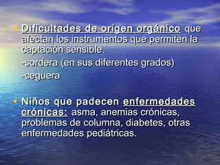 • Dificultades de origen orgánicoDificultades de origen orgánico queque
afectan los instrumentos que permiten laafectan los instrumentos que permiten la
captación sensible.captación sensible.
-sordera (en sus diferentes grados)-sordera (en sus diferentes grados)
-ceguera-ceguera
• Niños que padecenNiños que padecen enfermedadesenfermedades
crónicas:crónicas: asma, anemias crónicas,asma, anemias crónicas,
problemas de columna, diabetes, otrasproblemas de columna, diabetes, otras
enfermedades pediátricas.enfermedades pediátricas.
 