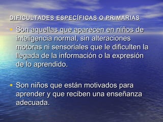 DIFICULTADES ESPECÍFICAS O PRIMARIASDIFICULTADES ESPECÍFICAS O PRIMARIAS
• Son aquellas que aparecen en niños deSon aquellas que aparecen en niños de
inteligencia normal, sin alteracionesinteligencia normal, sin alteraciones
motoras ni sensoriales que le dificulten lamotoras ni sensoriales que le dificulten la
llegada de la información o la expresiónllegada de la información o la expresión
de lo aprendido.de lo aprendido.
• Son niños que están motivados paraSon niños que están motivados para
aprender y que reciben una enseñanzaaprender y que reciben una enseñanza
adecuada.adecuada.
 